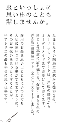 服といっしょに 思い出のことも 話しませんか。｜みなとみらい線馬車道駅から徒歩3分。カーサ デル クチートは、洋服の修理からオーダーメイドまでお受けしております。同じく馬車道に店を構える、創業1866年の洋品店「信濃屋」アトリエとしてスタートしました。愛用のお品を思い出とともにいつまでも使いつづける琴ができますように。そのお手伝いをまっとうすることが、当アトリエの最も幸せに思う仕事です。